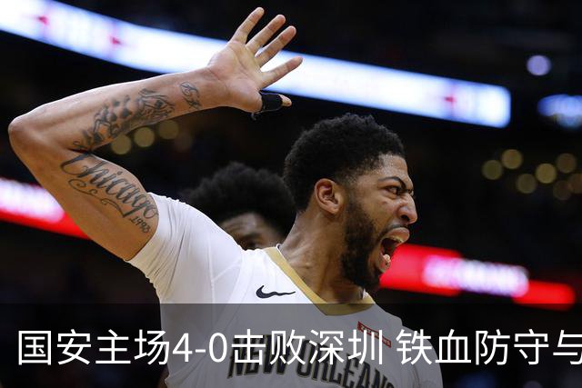 国安主场4-0击败深圳 铁血防守与华丽进攻诠释国安精神